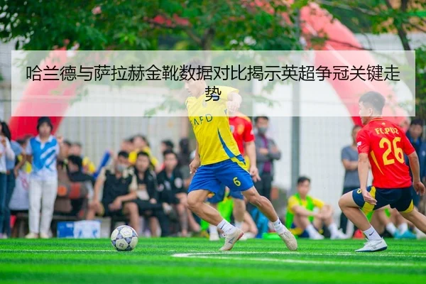 哈兰德与萨拉赫金靴数据对比揭示英超争冠关键走势